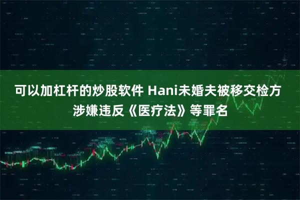 可以加杠杆的炒股软件 Hani未婚夫被移交检方 涉嫌违反《医疗法》等罪名