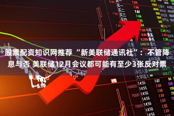 股票配资知识网推荐 “新美联储通讯社”：不管降息与否 美联储12月会议都可能有至少3张反对票