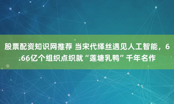 股票配资知识网推荐 当宋代缂丝遇见人工智能，6.66亿个组织点织就“莲塘乳鸭”千年名作