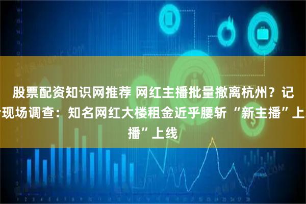 股票配资知识网推荐 网红主播批量撤离杭州？记者现场调查：知名网红大楼租金近乎腰斩 “新主播”上线