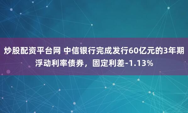炒股配资平台网 中信银行完成发行60亿元的3年期浮动利率债券，固定利差-1.13%