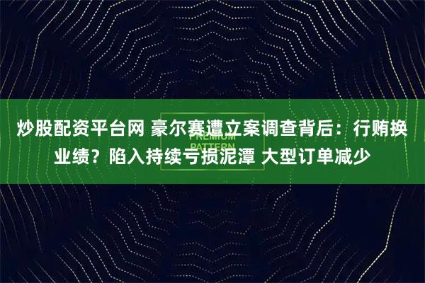 炒股配资平台网 豪尔赛遭立案调查背后：行贿换业绩？陷入持续亏损泥潭 大型订单减少