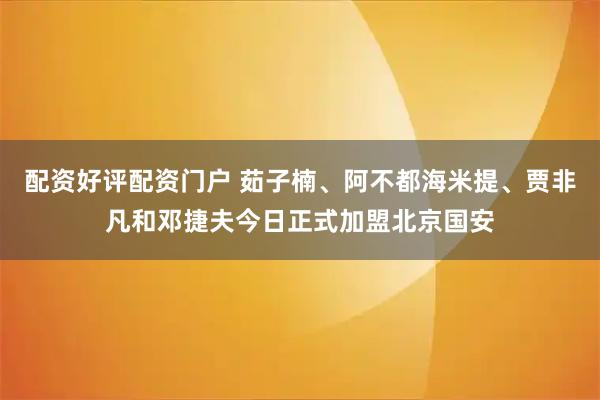 配资好评配资门户 茹子楠、阿不都海米提、贾非凡和邓捷夫今日正式加盟北京国安