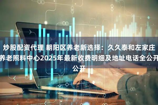 炒股配资代理 朝阳区养老新选择：久久泰和左家庄养老照料中心2025年最新收费明细及地址电话全公开