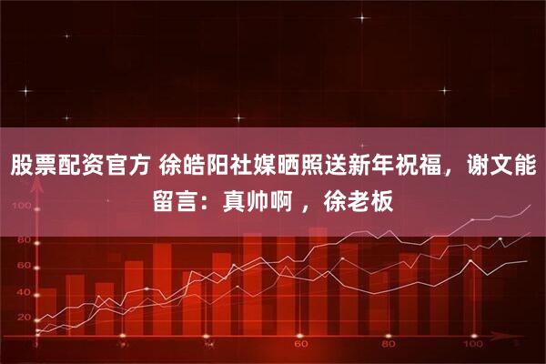 股票配资官方 徐皓阳社媒晒照送新年祝福，谢文能留言：真帅啊 ，徐老板