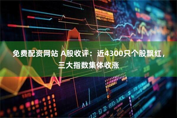 免费配资网站 A股收评：近4300只个股飘红，三大指数集体收涨